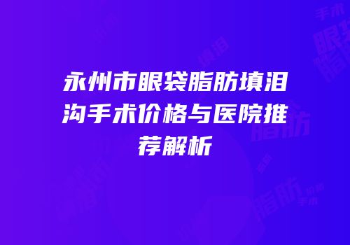 永州市眼袋脂肪填泪沟手术价格与医院推荐解析