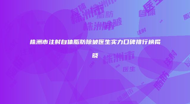 株洲市注射自体脂肪除皱医生实力口碑排行榜揭晓