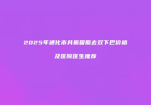 2025年通化市共振吸脂去双下巴价格及医院医生推荐