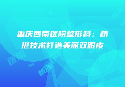 重庆西南医院整形科：精湛技术打造美丽双眼皮