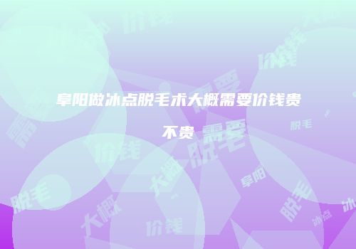 阜阳做冰点脱毛术大概需要价钱贵不贵