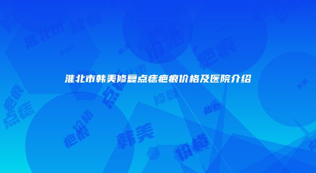 淮北市韩美修复点痣疤痕价格及医院介绍