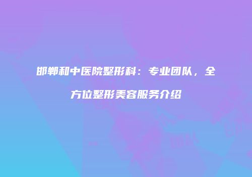 邯郸和中医院整形科：专业团队，全方位整形美容服务介绍