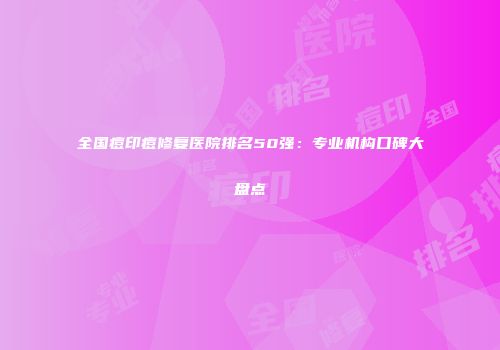 全国痘印痘修复医院排名50强：专业机构口碑大盘点