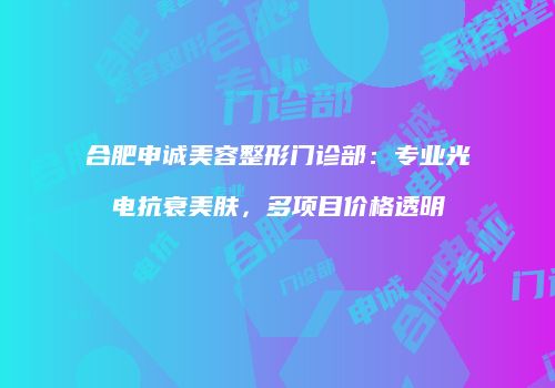 合肥申诚美容整形门诊部：专业光电抗衰美肤，多项目价格透明