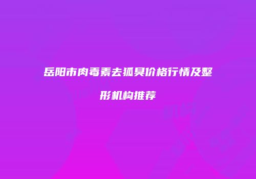 岳阳市肉毒素去狐臭价格行情及整形机构推荐