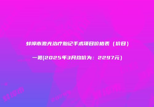 蚌埠市激光治疗胎记手术项目价格表（价目）一览(2025年3月均价为：2297元）