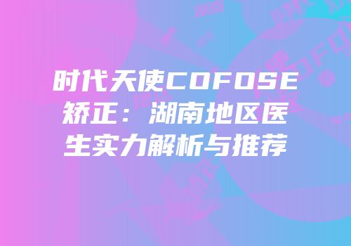 时代天使COFOSE矫正：湖南地区医生实力解析与推荐