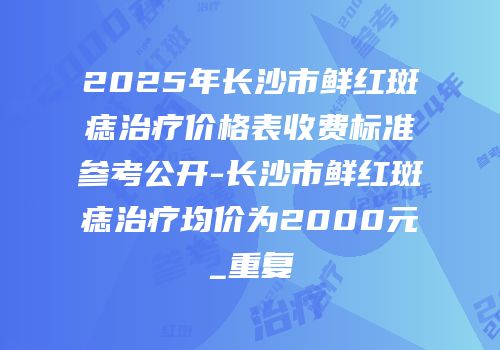 2025年长沙市鲜红斑痣治疗价格表收费标准参考公开-长沙市鲜红斑痣治疗均价为2000元_重复
