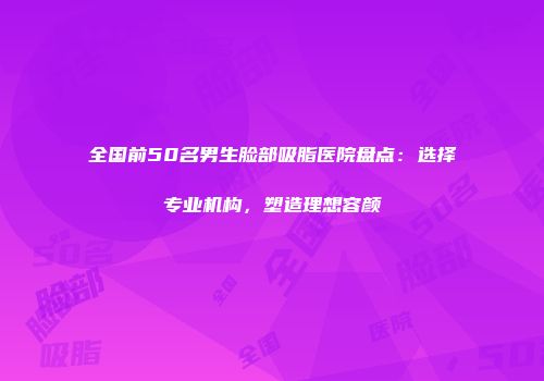 全国前50名男生脸部吸脂医院盘点：选择专业机构，塑造理想容颜