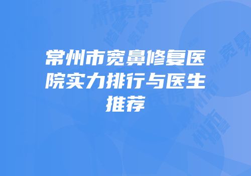 常州市宽鼻修复医院实力排行与医生推荐