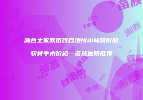 湘西土家族苗族自治州小耳畸形肋软骨手术价格一览及医院推荐