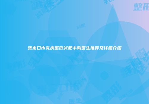 张家口市乳房整形减肥丰胸医生推荐及详细介绍