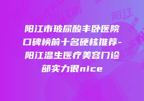 阳江市玻尿酸丰卧医院口碑榜前十名硬核推荐-阳江温生医疗美容门诊部实力很nice
