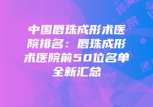 中国唇珠成形术医院排名：唇珠成形术医院前50位名单全新汇总