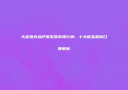 大连激光治疗脱发医院排行榜：十大优选机构口碑解析