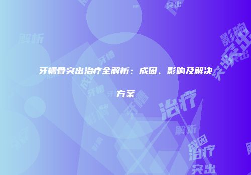 牙槽骨突出治疗全解析：成因、影响及解决方案