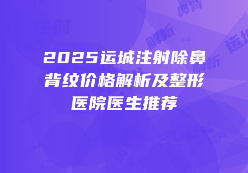2025运城注射除鼻背纹价格解析及整形医院医生推荐