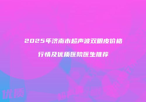 2025年济南市超声波双眼皮价格行情及优质医院医生推荐