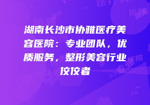 湖南长沙市协雅医疗美容医院：专业团队，优质服务，整形美容行业佼佼者