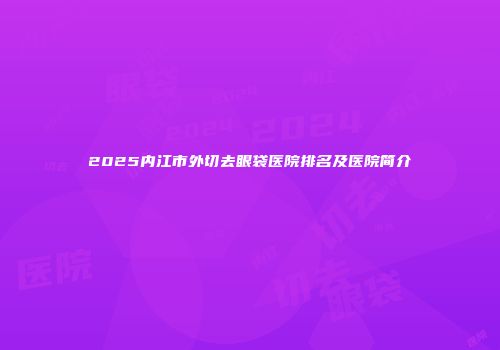 2025内江市外切去眼袋医院排名及医院简介