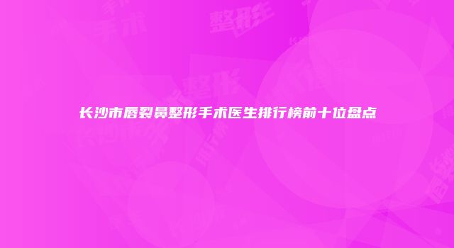 长沙市唇裂鼻整形手术医生排行榜前十位盘点