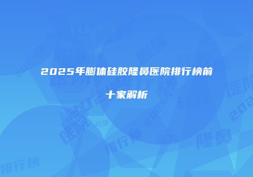 2025年膨体硅胶隆鼻医院排行榜前十家解析