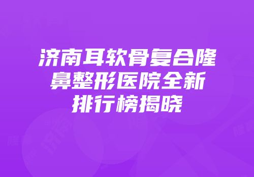 济南耳软骨复合隆鼻整形医院全新排行榜揭晓