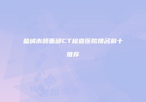 盐城市颌面部CT检查医院排名前十推荐