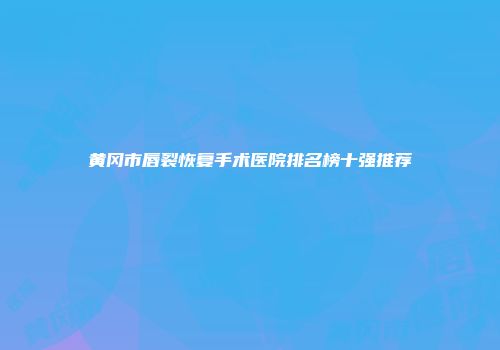 黄冈市唇裂恢复手术医院排名榜十强推荐