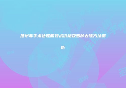 扬州非手术祛除眼袋术价格及多种去除方法解析
