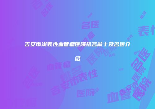 吉安市浅表性血管瘤医院排名前十及名医介绍