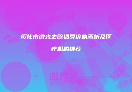 绥化市激光去除狐臭价格解析及医疗机构推荐