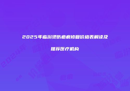 2025年临汾烫伤疤痕修复价格表解读及推荐医疗机构