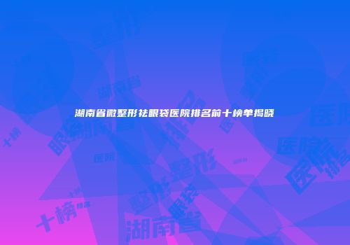 湖南省微整形祛眼袋医院排名前十榜单揭晓