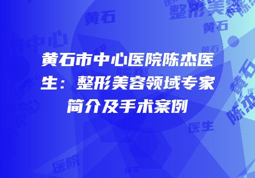黄石市中心医院陈杰医生：整形美容领域专家简介及手术案例
