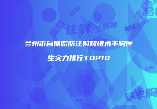 兰州市自体脂肪注射移植术丰胸医生实力排行TOP10