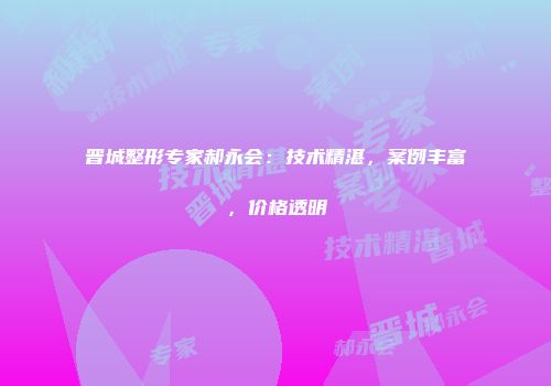 晋城整形专家郝永会：技术精湛，案例丰富，价格透明
