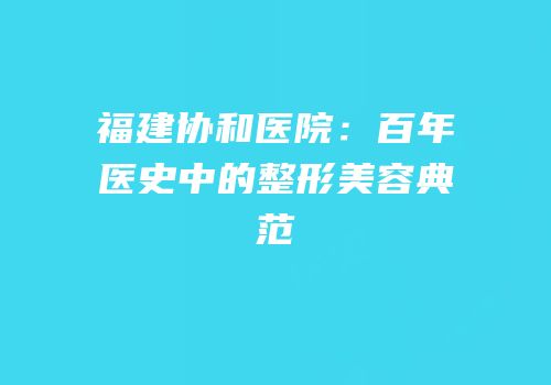 福建协和医院：百年医史中的整形美容典范