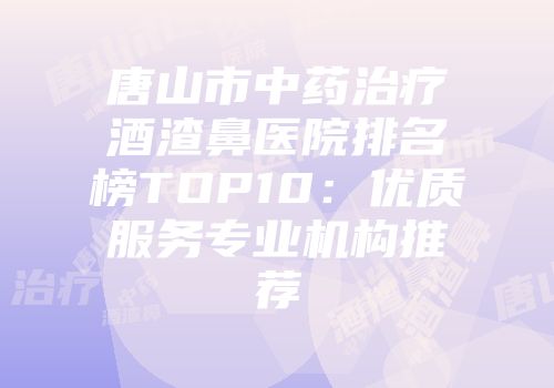 唐山市中药治疗酒渣鼻医院排名榜TOP10：优质服务专业机构推荐