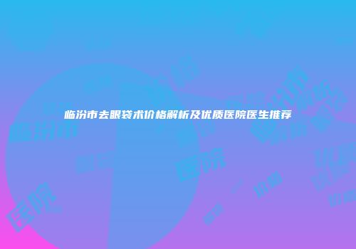 临汾市去眼袋术价格解析及优质医院医生推荐