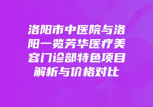 洛阳市中医院与洛阳一览芳华医疗美容门诊部特色项目解析与价格对比