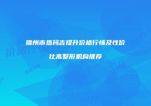 锦州市热玛吉提升价格行情及性价比高整形机构推荐