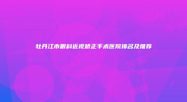 牡丹江市眼科近视矫正手术医院排名及推荐