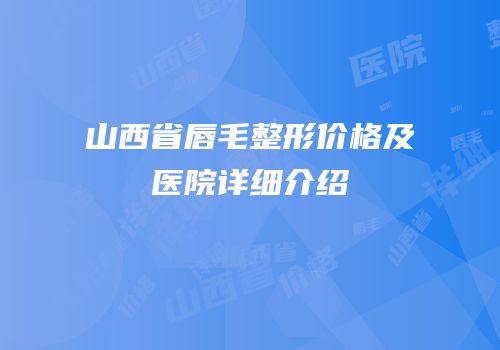 山西省唇毛整形价格及医院详细介绍