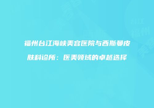 福州台江海峡美容医院与西斯曼皮肤科诊所：医美领域的卓越选择