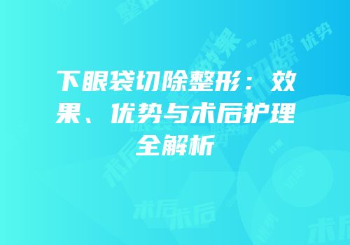 下眼袋切除整形：效果、优势与术后护理全解析