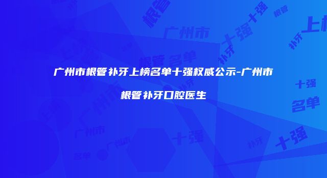 广州市根管补牙上榜名单十强权威公示-广州市根管补牙口腔医生