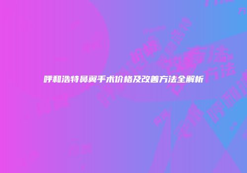 呼和浩特鼻翼手术价格及改善方法全解析