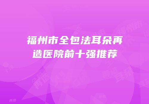 福州市全包法耳朵再造医院前十强推荐